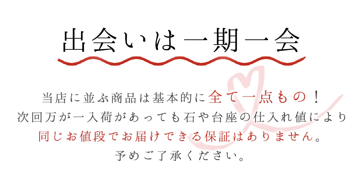 出会いは一期一会当店に並ぶ商品は基本的に全て一点もの！次回万が一入荷があっても石や台座の仕入れ値により同じお値段でお届けできる保証はありません。予めご了承ください。