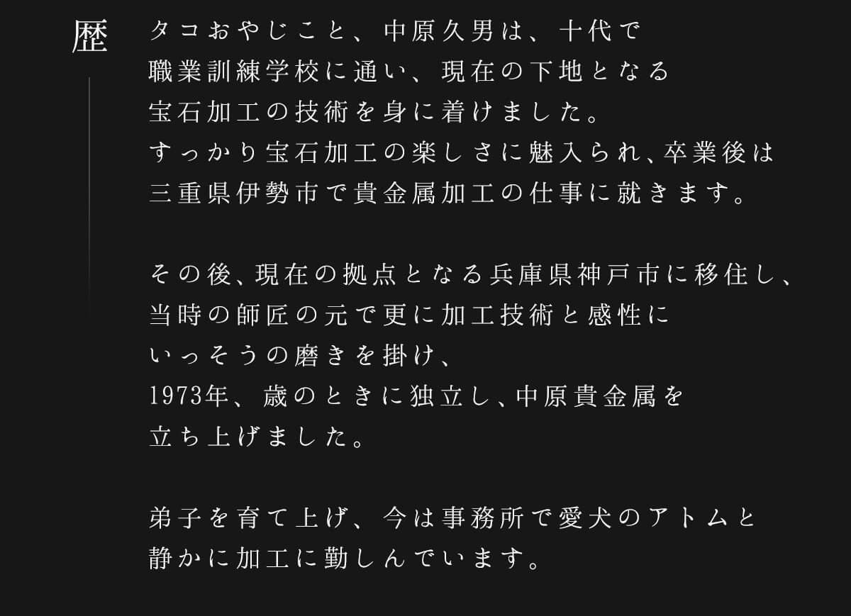 タコおやじこと、中原久男は、十代で職業訓練学校に通い、現在の下地となる宝石加工の技術を身に着けました。すっかり宝石加工の楽しさに魅入られ、卒業後は三重県伊勢市で貴金属加工の仕事に就きます。その後、現在の拠点となる兵庫県神戸市に移住し、当時の師匠の元で更に加工技術と感性にいっそうの磨きを掛け、1973年、歳のときに独立し、中原貴金属を立ち上げました。弟子を育て上げ、今は事務所で愛犬のアトムと静かに加工に勤しんでいます。