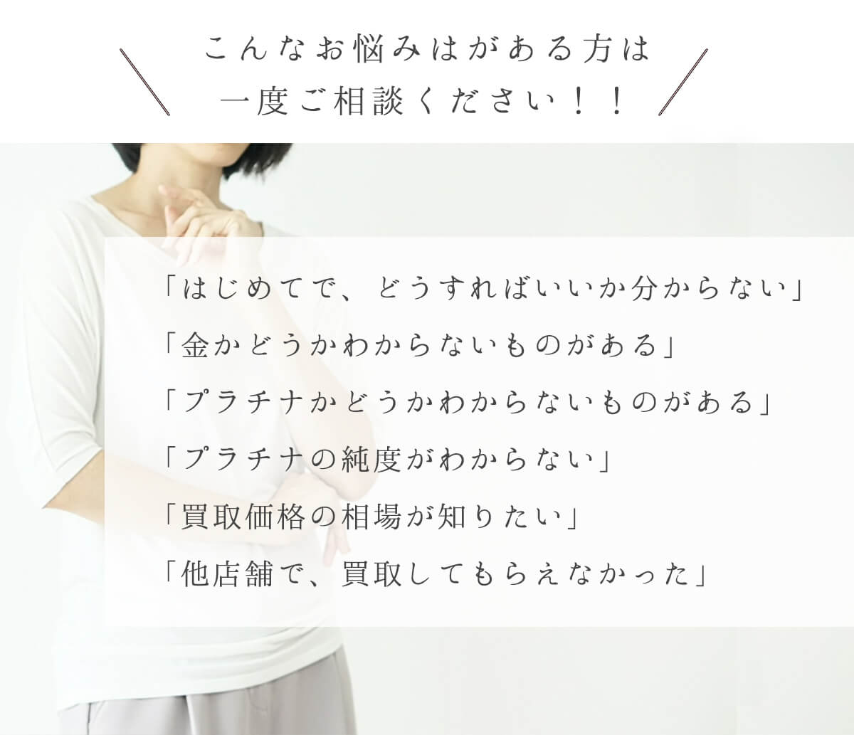 こんなお悩みはがある方は一度ご相談ください！！「はじめてで、どうすればいいか分からない」「⾦かどうかわからないものがある」「プラチナかどうかわからないものがある」「プラチナの純度がわからない」「買取価格の相場が知りたい」「他店舗で、買取してもらえなかった」